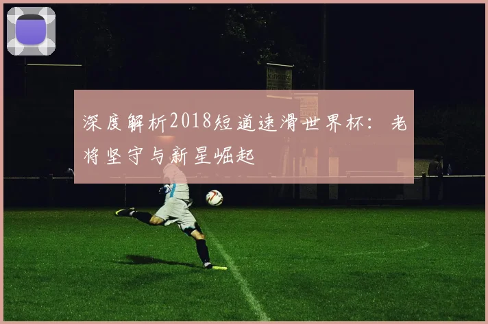 深度解析2018短道速滑世界杯：老将坚守与新星崛起