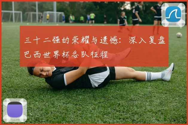三十二强的荣耀与遗憾：深入复盘巴西世界杯各队征程